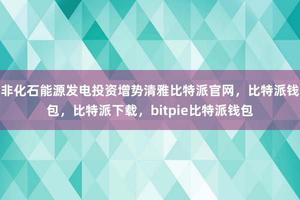 非化石能源发电投资增势清雅比特派官网，比特派钱包，比特派下载，bitpie比特派钱包