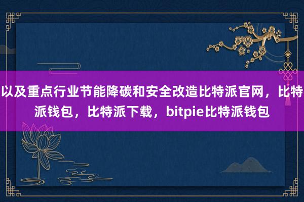 以及重点行业节能降碳和安全改造比特派官网，比特派钱包，比特派下载，bitpie比特派钱包