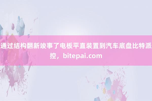 还通过结构翻新竣事了电板平直装置到汽车底盘比特派风控，bitepai.com