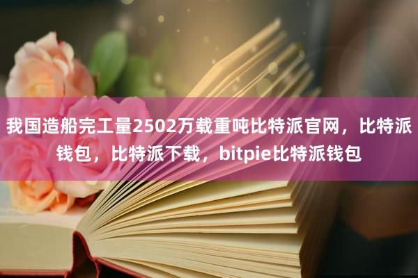 我国造船完工量2502万载重吨比特派官网，比特派钱包，比特派下载，bitpie比特派钱包