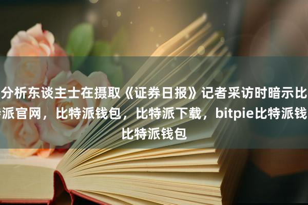 分析东谈主士在摄取《证券日报》记者采访时暗示比特派官网，比特派钱包，比特派下载，bitpie比特派钱包