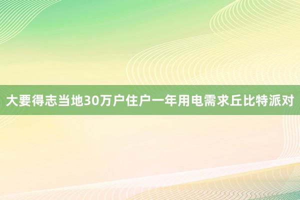 大要得志当地30万户住户一年用电需求丘比特派对