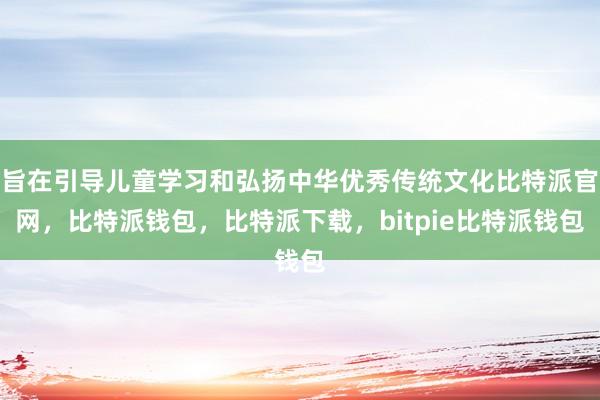 旨在引导儿童学习和弘扬中华优秀传统文化比特派官网，比特派钱包，比特派下载，bitpie比特派钱包