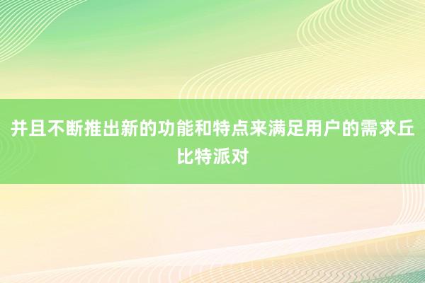 并且不断推出新的功能和特点来满足用户的需求丘比特派对