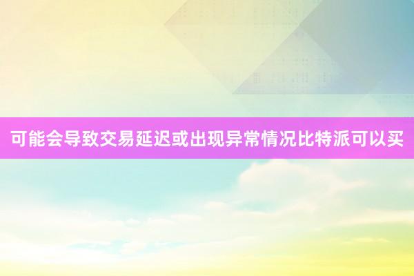 可能会导致交易延迟或出现异常情况比特派可以买