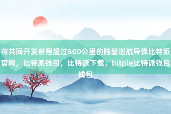 将共同开发射程超过500公里的陆基巡航导弹比特派官网，比特派钱包，比特派下载，bitpie比特派钱包