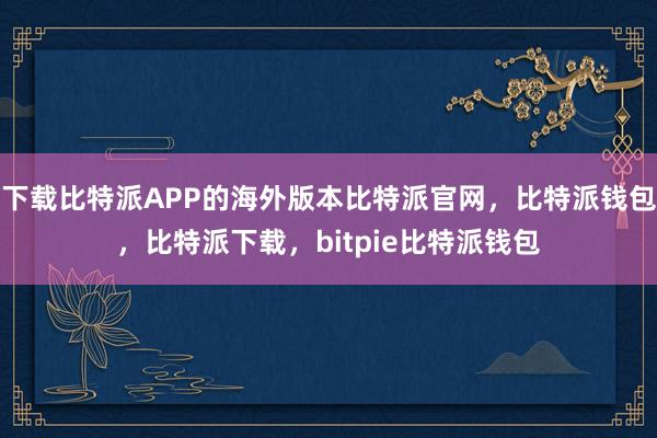 下载比特派APP的海外版本比特派官网，比特派钱包，比特派下载，bitpie比特派钱包