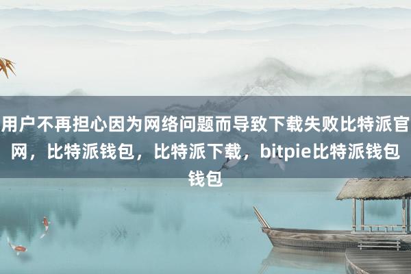 用户不再担心因为网络问题而导致下载失败比特派官网，比特派钱包，比特派下载，bitpie比特派钱包