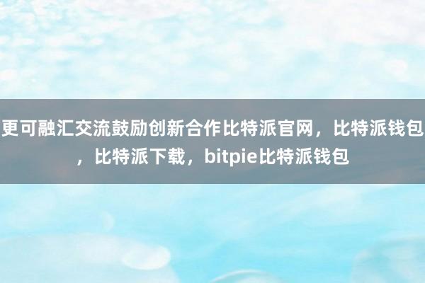 更可融汇交流鼓励创新合作比特派官网，比特派钱包，比特派下载，bitpie比特派钱包