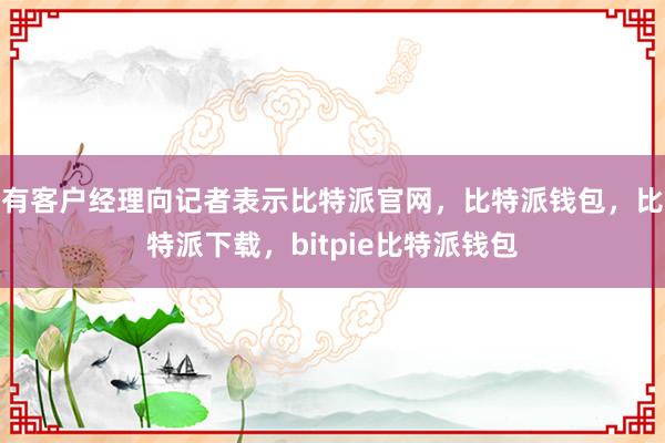 有客户经理向记者表示比特派官网，比特派钱包，比特派下载，bitpie比特派钱包