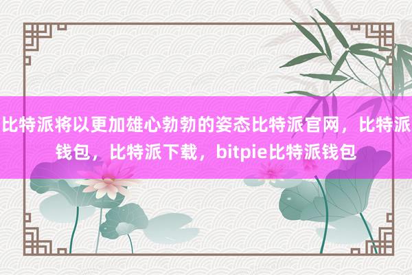 比特派将以更加雄心勃勃的姿态比特派官网，比特派钱包，比特派下载，bitpie比特派钱包