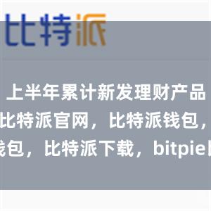 上半年累计新发理财产品1.54万只比特派官网，比特派钱包，比特派下载，bitpie比特派钱包